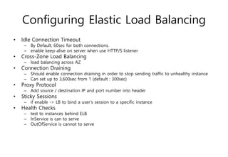Configuring Elastic Load Balancing
• Idle Connection Timeout
– By Default, 60sec for both connections.
– enable keep-alive on server when use HTTP/S listener
• Cross-Zone Load Balancing
– load balancing across AZ
• Connection Draining
– Should enable connection draining in order to stop sending traffic to unhealthy instance
– Can set up to 3,600sec from 1 (default : 300sec)
• Proxy Protocol
– Add source / destination IP and port number into header
• Sticky Sessions
– if enable -> LB to bind a user’s session to a specific instance
• Health Checks
– test to instances behind ELB
– InService is can to serve
– OutOfService is cannot to serve
 