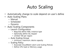 Auto Scaling
• Automatically change to scale depend on user’s define
• Auto Scaling Plans
– Manual
– Scheduled
– Dynamic
• Auto Scaling Components
– Launch Configuration
• Required define AMI, instance type
• Optionally define SG, keypair
• Limited 100 per region
– Auto Scaling Group
• minimum, maximum, desire capacity
– Scaling Policy
• Associate CloudWatch alarm and Scaling Policies
• Define CPU load or Memory usage
 
