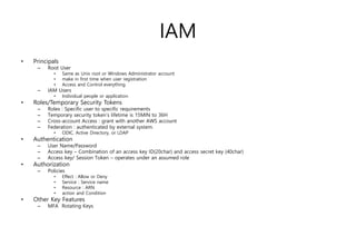 IAM
• Principals
– Root User
• Same as Unix root or Windows Administrator account
• make in first time when user registration
• Access and Control everything
– IAM Users
• Individual people or application
• Roles/Temporary Security Tokens
– Roles : Specific user to specific requirements
– Temporary security token’s lifetime is 15MIN to 36H
– Cross-account Access : grant with another AWS account
– Federation : authenticated by external system.
• ODIC, Active Directory, or LDAP
• Authentication
– User Name/Password
– Access key – Combination of an access key ID(20char) and access secret key (40char)
– Access key/ Session Token – operates under an assumed role
• Authorization
– Policies
• Effect : Allow or Deny
• Service : Service name
• Resource : ARN
• action and Condition
• Other Key Features
– MFA Rotating Keys
 
