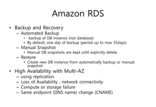 Amazon RDS
• Backup and Recovery
– Automated Backup
• backup of DB Instance (not database)
• By default, one day of backup (period up to max 35days)
– Manual Snapshot
• Manual DB snapshots are kept until explicitly delete
– Restore
• Create new DB instance from automatically backup or manual
snapshot
• High Availability with Multi-AZ
– using replication
– Loss of Availability , network connectivity
– Compute or storage failure
– Same endpoint (DNS name) change (CNAME)
 