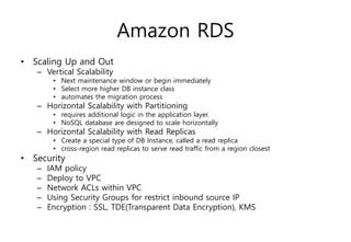 Amazon RDS
• Scaling Up and Out
– Vertical Scalability
• Next maintenance window or begin immediately
• Select more higher DB instance class
• automates the migration process
– Horizontal Scalability with Partitioning
• requires additional logic in the application layer.
• NoSQL database are designed to scale horizontally
– Horizontal Scalability with Read Replicas
• Create a special type of DB Instance, called a read replica
• cross-region read replicas to serve read traffic from a region closest
• Security
– IAM policy
– Deploy to VPC
– Network ACLs within VPC
– Using Security Groups for restrict inbound source IP
– Encryption : SSL, TDE(Transparent Data Encryption), KMS
 
