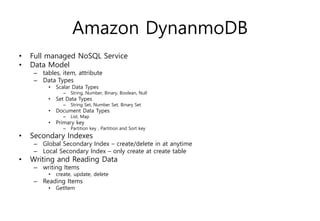 Amazon DynanmoDB
• Full managed NoSQL Service
• Data Model
– tables, item, attribute
– Data Types
• Scalar Data Types
– String, Number, Binary, Boolean, Null
• Set Data Types
– String Set, Number Set, Binary Set
• Document Data Types
– List, Map
• Primary key
– Partition key , Partition and Sort key
• Secondary Indexes
– Global Secondary Index – create/delete in at anytime
– Local Secondary Index – only create at create table
• Writing and Reading Data
– writing Items
• create, update, delete
– Reading Items
• GetItem
 