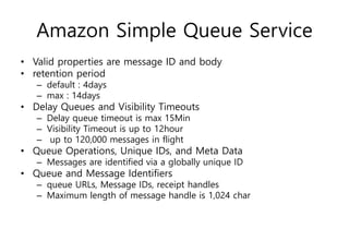 Amazon Simple Queue Service
• Valid properties are message ID and body
• retention period
– default : 4days
– max : 14days
• Delay Queues and Visibility Timeouts
– Delay queue timeout is max 15Min
– Visibility Timeout is up to 12hour
– up to 120,000 messages in flight
• Queue Operations, Unique IDs, and Meta Data
– Messages are identified via a globally unique ID
• Queue and Message Identifiers
– queue URLs, Message IDs, receipt handles
– Maximum length of message handle is 1,024 char
 