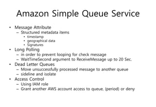 Amazon Simple Queue Service
• Message Attribute
– Structured metadata items
• timestamp
• geographical data
• Signatures
• Long Polling
– in order to prevent looping for check message
– WaitTimeSecond argument to ReceiveMessage up to 20 Sec.
• Dead Letter Queues
– Move unsuccessfully processed message to another queue
– sideline and isolate
• Access Control
– Using IAM role
– Grant another AWS account access to queue, (period) or deny
 