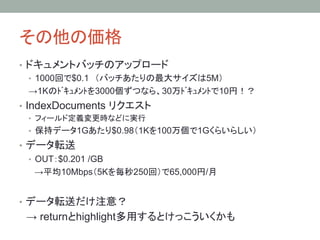 その他の価格	
•  ドキュメントバッチのアップロード
•  1000回で$0.1　（バッチあたりの最大サイズは5M）
→1Kのﾄﾞｷｭﾒﾝﾄを3000個ずつなら、30万ﾄﾞｷｭﾒﾝﾄで10円！？
•  IndexDocuments リクエスト
•  フィールド定義変更時などに実行
•  保持データ1Gあたり$0.98（1Kを100万個で1Gくらいらしい）
•  データ転送
•  OUT：$0.201 /GB
　→平均10Mbps（5Kを毎秒250回）で65,000円/月
•  データ転送だけ注意？
　→ returnとhighlight多用するとけっこういくかも	
 