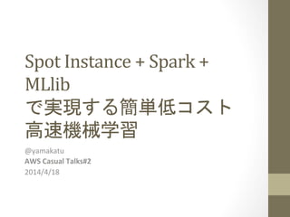 Spot	
  Instance	
  +	
  Spark	
  +	
  
MLlib	
  
で実現する簡単低コスト	
  
高速機械学習	
 
@yamakatu	
  
AWS	
  Casual	
  Talks#2	
  
2014/4/18	
 
 