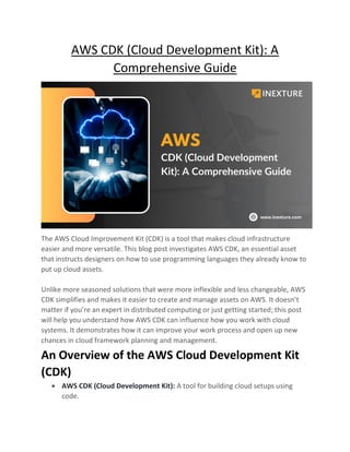 AWS CDK (Cloud Development Kit): A
Comprehensive Guide
The AWS Cloud Improvement Kit (CDK) is a tool that makes cloud infrastructure
easier and more versatile. This blog post investigates AWS CDK, an essential asset
that instructs designers on how to use programming languages they already know to
put up cloud assets.
Unlike more seasoned solutions that were more inflexible and less changeable, AWS
CDK simplifies and makes it easier to create and manage assets on AWS. It doesn’t
matter if you’re an expert in distributed computing or just getting started; this post
will help you understand how AWS CDK can influence how you work with cloud
systems. It demonstrates how it can improve your work process and open up new
chances in cloud framework planning and management.
An Overview of the AWS Cloud Development Kit
(CDK)
• AWS CDK (Cloud Development Kit): A tool for building cloud setups using
code.
 