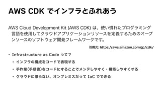 AWS	CDK	でインフラとふれあう
AWS Cloud Development Kit (AWS CDK) は、使い慣れたプログラミング
言語を使用してクラウドアプリケーションリソースを定義するためのオープ
ンソースのソフトウェア開発フレームワークです。
引用元: https://aws.amazon.com/jp/cdk/
• Infrastructure	as	Code	って？
• インフラの構成をコードで表現する
• 手作業(手順書)をコードにすることでメンテしやすく・構築しやすくする
• クラウドに限らない、オンプレミスだって	IaC	でできる
 
