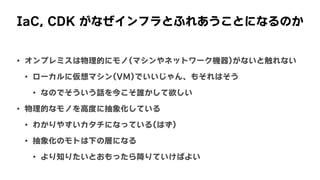IaC,	CDK	がなぜインフラとふれあうことになるのか
• オンプレミスは物理的にモノ(マシンやネットワーク機器)がないと触れない
• ローカルに仮想マシン(VM)でいいじゃん、もそれはそう
• なのでそういう話を今こそ誰かして欲しい
• 物理的なモノを高度に抽象化している
• わかりやすいカタチになっている(はず)
• 抽象化のモトは下の層になる
• より知りたいとおもったら降りていけばよい
 