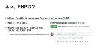 えっ、PHPは？
• https://github.com/aws/aws-cdk/issues/548
• 2018…あっ(察し
• 世の中には	Kotlin	で動くように
 
がんばった人もいます
• https://github.com/Semantic-Configuration/AWS-CDK-Kotlin-DSL
 