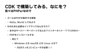 CDK	で構築してみる、なにを？
我々はPHPerなので
• ゴールはPHPが動作する環境
• Hello,	World	してみよう
• そのために必要なインフラってなんだろう？
• まずはサーバー…サーバーってなんだ？インターネット…？？ﾅﾆﾓﾜｶﾗﾅｲ…
• PHPをインストールする
• 何に？
• Windows	とか	macOS	とか	Linux	とか？
• OSが入ったコンピュータが必要！！
 