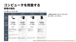 コンピュータを用意する
物理の場合
一例(hpのオンラインストア)
ピンキリ。ピンキリ。
https://h50146.www5.hpe.com/directplus_ent/server/?ref=dplustopcategory1
 