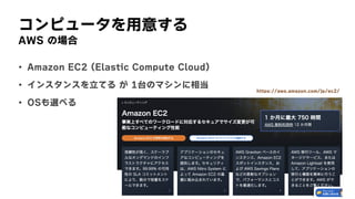 コンピュータを用意する
AWS	の場合
• Amazon	EC2	(Elastic	Compute	Cloud)
• インスタンスを立てる	が	1台のマシンに相当
• OSも選べる
https://aws.amazon.com/jp/ec2/
 