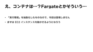 え、コンテナは…？Fargateとかそういう…
• 「実行環境」を抽象化したものなので、今回は登場しません
• まずは	EC2	インスタンスを動かせるようになろう
 
