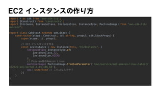 EC2	インスタンスの作り方
import * as cdk from 'aws-cdk-lib';


import {Construct} from 'constructs';


import {Instance, InstanceClass, InstanceSize, InstanceType, MachineImage} from aws-cdk-lib/
aws-ec2;


export class CdkStack extends cdk.Stack {


constructor(scope: Construct, id: string, props?: cdk.StackProps) {


super(scope, id, props);


// EC2 インスタンスを作る


const ec2Instance = new Instance(this, 'EC2Instance', {


instanceType: InstanceType.of(


InstanceClass.T2,


InstanceSize.MICRO


),


// Preview版のAmazon Linux


machineImage: MachineImage.fromSsmParameter('/aws/service/ami-amazon-linux-latest/
al2022-ami-kernel-5.15-x86_64'),


vpc: undefined // これはなんぞや？


})


}


}


 