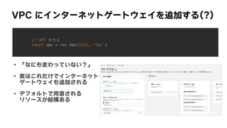 VPC	にインターネットゲートウェイを追加する(?)
// VPC を作る


const vpc = new Vpc(this, 'Vpc')


• 「なにも変わっていない？」
• 実はこれだけでインターネット
 
ゲートウェイも追加される
• デフォルトで用意される
 
リソースが結構ある
 