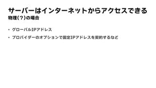 サーバーはインターネットからアクセスできる
物理(？)の場合
• グローバルIPアドレス
• プロバイダーのオプションで固定IPアドレスを契約するなど
 