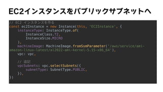 EC2インスタンスをパブリックサブネットへ
// EC2 インスタンスを作る


const ec2Instance = new Instance(this, 'EC2Instance', {


instanceType: InstanceType.of(


InstanceClass.T2,


InstanceSize.MICRO


),


machineImage: MachineImage.fromSsmParameter('/aws/service/ami-
amazon-linux-latest/al2022-ami-kernel-5.15-x86_64'),


vpc: vpc,


// 追記


vpcSubnets: vpc.selectSubnets({


subnetType: SubnetType.PUBLIC,


}),


})


 