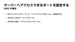 サーバーへアクセスできるポートを設定する
AWS	の場合
• 「セキュリティグループ」に「インバウンドのルール」を追加する
• 外からくるので「インバウンド」
• ちなみに逆は「アウトバウンドルール」
 