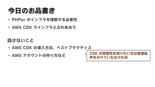 今日のお品書き
• PHPer	がインフラを理解する必要性
• AWS	CDK	でインフラとふれあおう
話さないこと
• AWS	CDK	の導入方法、ベストプラクティス
• AWS	アカウントの作り方など
CDK	の雰囲気を知りたい方は登壇後
声をかけていただければ
 