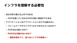 インフラを理解する必要性
• 自分が扱う層には上も下もある
• PHPを書いているならPHPが動く環境が下にある
• アプリケーションはアプリケーションだけでは動かない
• フレームワークやライブラリがどう作られているのか？
• PHPはなぜ動くのか？
• PHPがなぜ動かないのか？
• 原因を探るべく、我々はインフラの奥地へ…
 