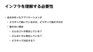インフラを理解する必要性
• 自分の作ったアプリケーションが
• どうやって動いているのか、どうやって動かすのか
• 動かない場合
• どんなコトが発生している？
• どんなトキに発生している？
• どうやって対応する？
 