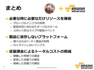 まとめ                                                  +
     必要な時に必要なだけリソースを確保
     – グローバルインフラの活用
     – 配信状況に合わせたサーバのスケール
     – スポット的なライブや配信イベント

     製品に依存しないプラットフォーム
     – 様々な3rdパーティ製品の利用
     – ロックインしないインフラ

     従量課金によるトータルコストの削減
     – 稼働した時間での課金
     – 配信した流量での課金
     – 格納した容量での課金
41
                Copyright ©2012 Amazon Web Services.Inc
 