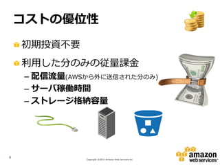 コストの優位性

    初期投資不要
    利用した分のみの従量課金
    – 配信流量(AWSから外に送信された分のみ)
    – サーバ稼働時間
    – ストレージ格納容量




8
              Copyright ©2012 Amazon Web Services.Inc
 