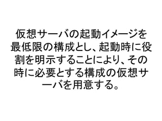 仮想サーバの起動イメージを
最低限の構成とし、起動時に役
割を明示することにより、その
時に必要とする構成の仮想サ
ーバを用意する。
 