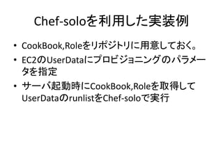 Chef-soloを利用した実装例
• CookBook,Roleをリポジトリに用意しておく。
• EC2のUserDataにプロビジョニングのパラメー
タを指定
• サーバ起動時にCookBook,Roleを取得して
UserDataのrunlistをChef-soloで実行
 