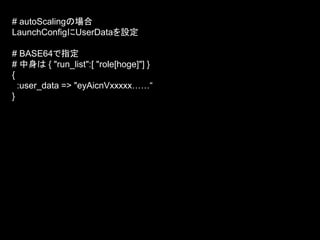 # autoScalingの場合
LaunchConfigにUserDataを設定
# BASE64で指定
# 中身は { "run_list":[ "role[hoge]"] }
{
:user_data => "eyAicnVxxxxx……“
}
 