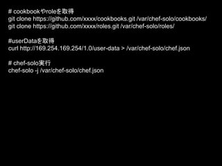 # cookbookやroleを取得
git clone https://github.com/xxxx/cookbooks.git /var/chef-solo/cookbooks/
git clone https://github.com/xxxx/roles.git /var/chef-solo/roles/
#userDataを取得
curl http://169.254.169.254/1.0/user-data > /var/chef-solo/chef.json
# chef-solo実行
chef-solo -j /var/chef-solo/chef.json
 