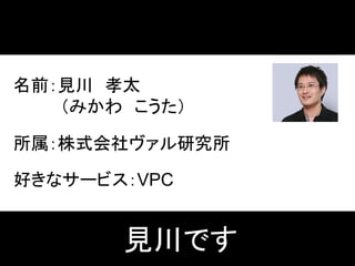 名前：見川 孝太
（みかわ こうた）
所属：株式会社ヴァル研究所
好きなサービス：VPC
見川です
 