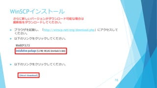 WinSCPインストール
 ブラウザを起動し、「http://winscp.net/eng/download.php」にアクセスして
ください。
 以下のリンクをクリックしてください。
 以下のリンクをクリックしてください。
16
さらに新しいバージョンがダウンロード可能な場合は
最新版をダウンロードしてください。
 