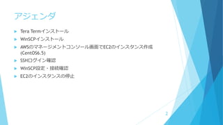 アジェンダ
 Tera Termインストール
 WinSCPインストール
 AWSのマネージメントコンソール画面でEC2のインスタンス作成
(CentOS6.5)
 SSHログイン確認
 WinSCP設定・接続確認
 EC2のインスタンスの停止
2
 