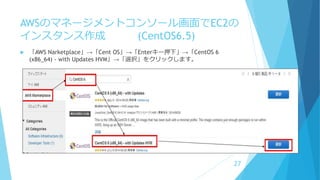 AWSのマネージメントコンソール画面でEC2の
インスタンス作成 (CentOS6.5)
 「AWS Narketplace」→「Cent OS」→「Enterキー押下」→「CentOS 6
(x86_64) - with Updates HVM」→「選択」をクリックします。
27
 