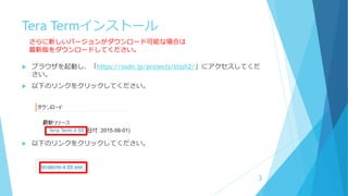 Tera Termインストール
 ブラウザを起動し、「https://osdn.jp/projects/ttssh2/」にアクセスしてくだ
さい。
 以下のリンクをクリックしてください。
 以下のリンクをクリックしてください。
3
さらに新しいバージョンがダウンロード可能な場合は
最新版をダウンロードしてください。
 
