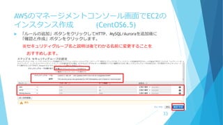 AWSのマネージメントコンソール画面でEC2の
インスタンス作成 (CentOS6.5)
 「ルールの追加」ボタンをクリックしてHTTP、MySQL/Auroraを追加後に
「確認と作成」ボタンをクリックします。
※セキュリティグループ名と説明は後でわかる名前に変更することを
おすすめします。
33
 