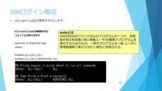 SSHログイン確認
 ec2-userにsudoの権限を付与します。
48
sudoとは
UNIX系OSのコマンドおよびプログラムの一つで、利用
者が別の利用者( 特に特権ユーザ)の権限でプログラムを
実行するためのもの。一部のプログラムを一般 ユーザに
管理者権限で実行させたい場合に利用される。
 