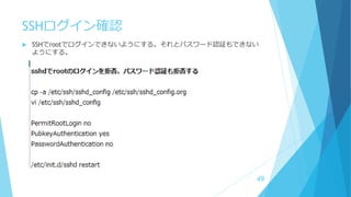 SSHログイン確認
 SSHでrootでログインできないようにする。それとパスワード認証もできない
ようにする。
49
 