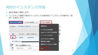RDSのインスタンス作成
 RDSの画面に遷移します。
 インスタンス画面でRDSのインスタンスを選択後にインスタンスの操作の「変
更」を選択します。
16
 