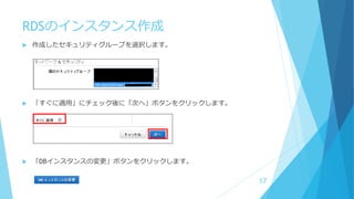 RDSのインスタンス作成
 作成したセキュリティグループを選択します。
 「すぐに適用」にチェック後に「次へ」ボタンをクリックします。
 「DBインスタンスの変更」ボタンをクリックします。
17
 