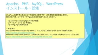 Apache、PHP、MySQL、WordPress
インストール・設定
29
WordPressを運用する場合は以下の設定が必要ですが、この資料では設定はしません。
興味があれば、以下のサイトやgoogleで自分で調べてみてください。
・wp-admin/とwp-login.phpにアクセス制限
・ファイルパーミッションの見直し
・wp-config.phpの場所を変更
＜参考URL＞
あなたのWordPressは安全?「wp-admin/」へのアクセス制限などセキュリティ関連の見直し
http://syumart.jp/wordpress-security/
WordPress の wp-config.php を1つ上階層の非公開ディレクトリへ退避＋現実的なセキュリティ対策
http://easyramble.com/measures-for-wordpress-security.html
 
