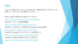 補足
いろいろと説明できていないところがあります。興味があれば、以下のサイトを
参照して、いろいろなことを勉強してください。
RHEL6→RHEL7で変更された主要コマンドまとめ
https://oss.sios.com/yorozu-blog/rhel6-rhel7change
CentOS7 インストール後の初期設定
https://www.jdbc.tokyo/2014/10/centos7-init/
CentOS 7 で sshd のポートを変更する(firewalld, SELinuxの設定)
http://lovepeers.org/2014/11/21/centos7-sshd/
CentOS7 の firewalld でファイアウォールの設定を行う
https://www.websec-room.com/2017/02/18/2756
CentOS7 で iptables を使用できるように設定する
https://www.websec-room.com/2015/03/28/2214 30
 