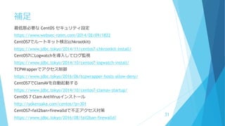 補足
最低限必要な CentOS セキュリティ設定
https://www.websec-room.com/2014/02/09/1822
CentOS7でルートキット検出(chkrootkit)
https://www.jdbc.tokyo/2014/11/centos7-chkrootkit-install/
CentOS7にLogwatchを導入してログ監視
https://www.jdbc.tokyo/2014/10/centos7-logwatch-install/
TCPWrapperでアクセス制御
https://www.jdbc.tokyo/2016/06/tcpwrapper-hosts-allow-deny/
CentOS7でClamAVを自動起動する
https://www.jdbc.tokyo/2014/10/centos7-clamav-startup/
CentOS 7 Clam AntiVirusインストール
http://yokensaka.com/centos/?p=301
CentOS7+fail2ban+firewalldで不正アクセス対策
https://www.jdbc.tokyo/2016/08/fail2ban-firewalld/
31
 
