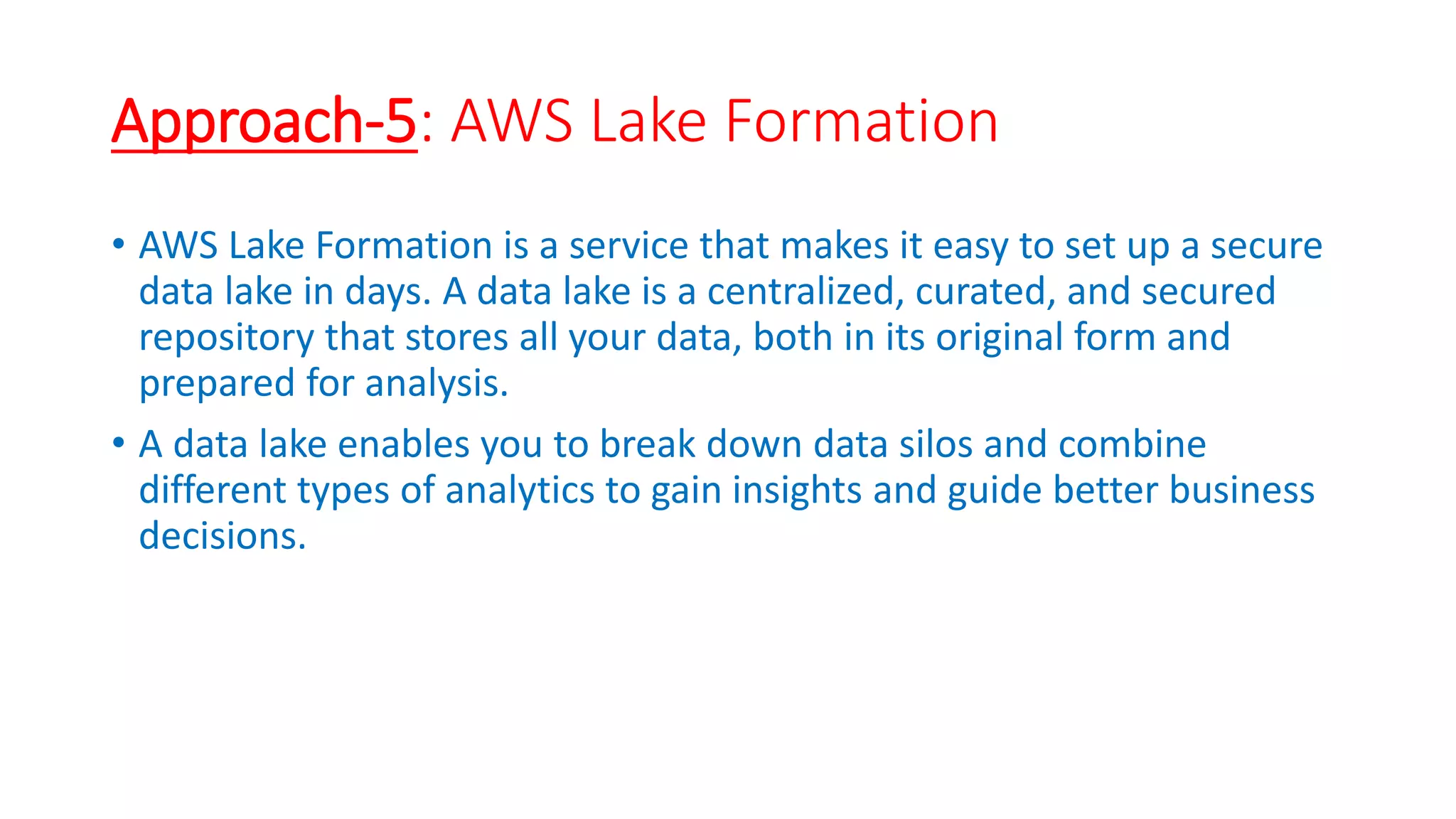 Approach-5: AWS Lake Formation
• AWS Lake Formation is a service that makes it easy to set up a secure
data lake in days. A data lake is a centralized, curated, and secured
repository that stores all your data, both in its original form and
prepared for analysis.
• A data lake enables you to break down data silos and combine
different types of analytics to gain insights and guide better business
decisions.
 