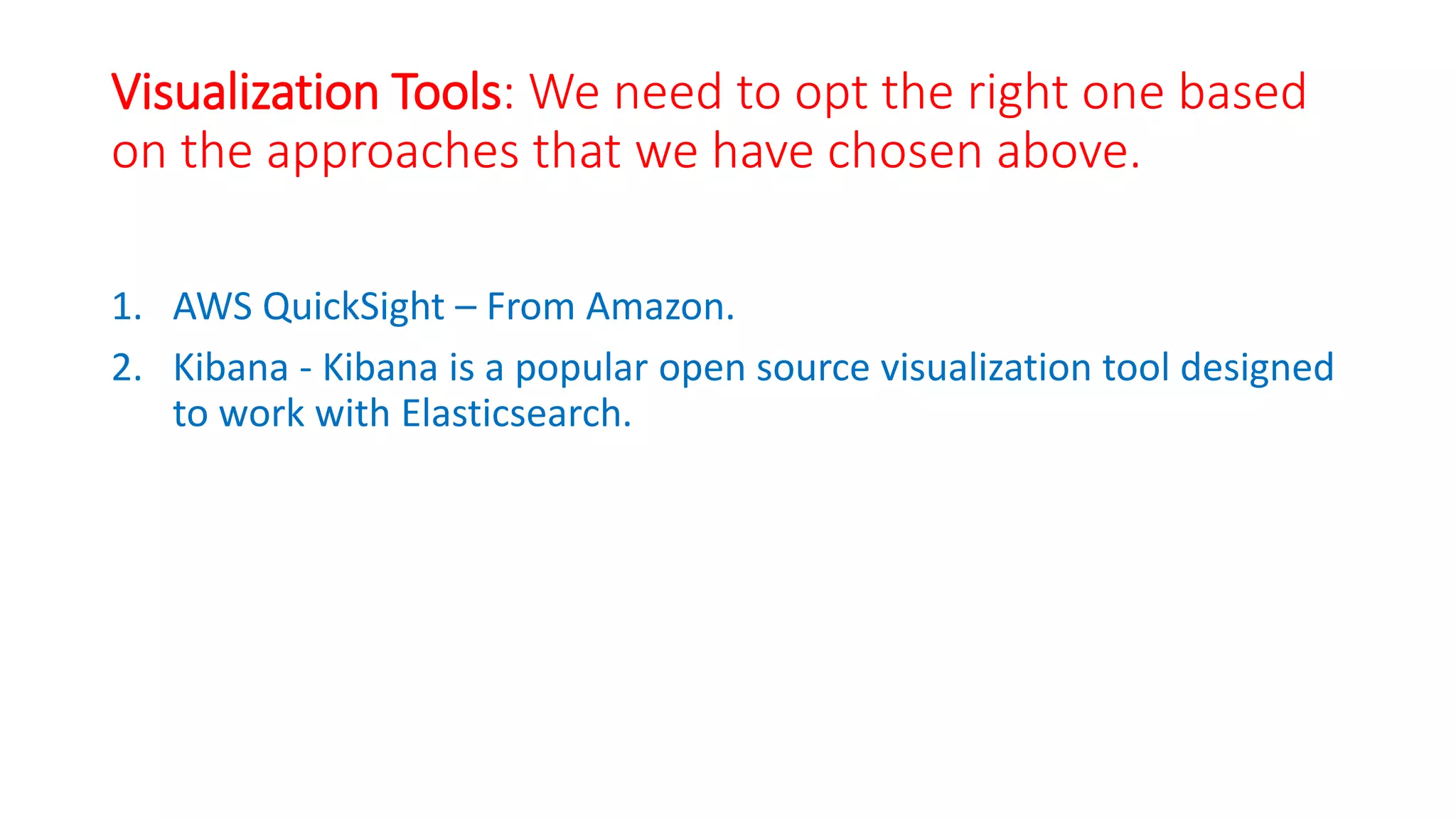 Visualization Tools: We need to opt the right one based
on the approaches that we have chosen above.
1. AWS QuickSight – From Amazon.
2. Kibana - Kibana is a popular open source visualization tool designed
to work with Elasticsearch.
 