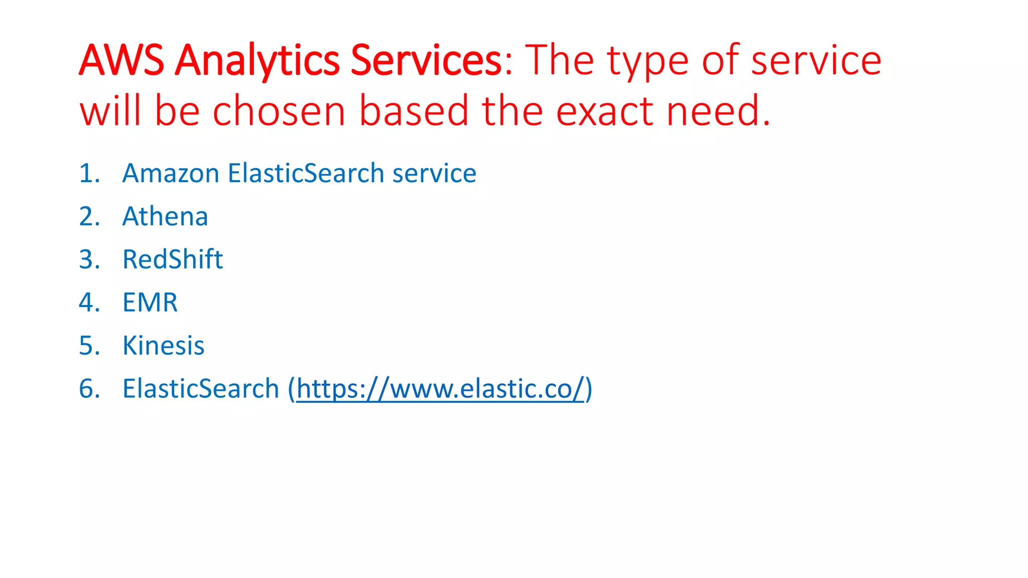 AWS Analytics Services: The type of service
will be chosen based the exact need.
1. Amazon ElasticSearch service
2. Athena
3. RedShift
4. EMR
5. Kinesis
6. ElasticSearch (https://www.elastic.co/)
 