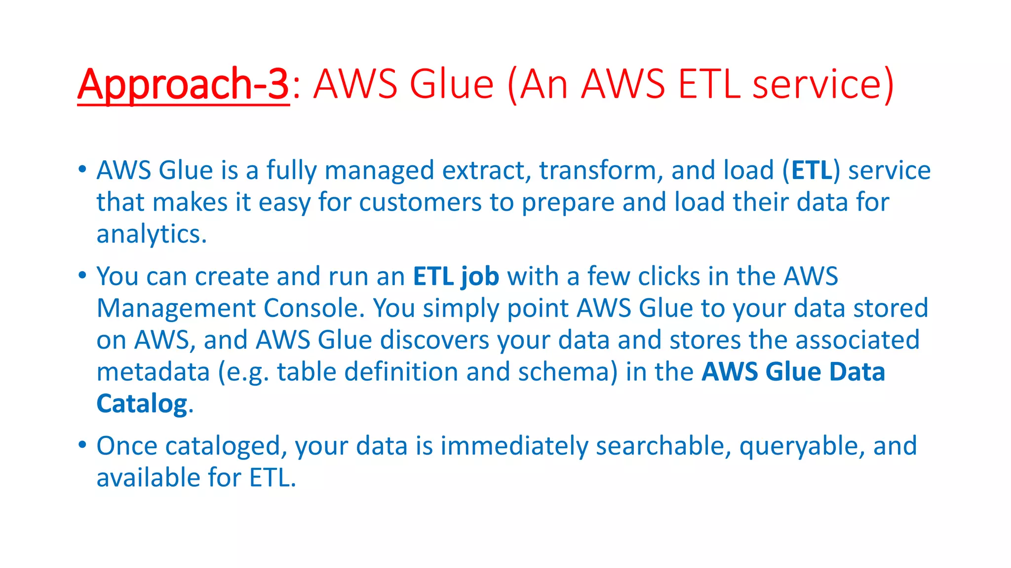 Approach-3: AWS Glue (An AWS ETL service)
• AWS Glue is a fully managed extract, transform, and load (ETL) service
that makes it easy for customers to prepare and load their data for
analytics.
• You can create and run an ETL job with a few clicks in the AWS
Management Console. You simply point AWS Glue to your data stored
on AWS, and AWS Glue discovers your data and stores the associated
metadata (e.g. table definition and schema) in the AWS Glue Data
Catalog.
• Once cataloged, your data is immediately searchable, queryable, and
available for ETL.
 