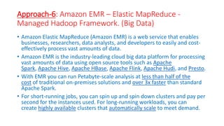 Approach-6: Amazon EMR – Elastic MapReduce -
Managed Hadoop Framework. (Big Data)
• Amazon Elastic MapReduce (Amazon EMR) is a web service that enables
businesses, researchers, data analysts, and developers to easily and cost-
effectively process vast amounts of data.
• Amazon EMR is the industry-leading cloud big data platform for processing
vast amounts of data using open source tools such as Apache
Spark, Apache Hive, Apache HBase, Apache Flink, Apache Hudi, and Presto.
• With EMR you can run Petabyte-scale analysis at less than half of the
cost of traditional on-premises solutions and over 3x faster than standard
Apache Spark.
• For short-running jobs, you can spin up and spin down clusters and pay per
second for the instances used. For long-running workloads, you can
create highly available clusters that automatically scale to meet demand.
 
